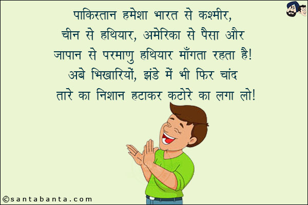 पाकिस्तान हमेश भारत से कश्मीर, चीन से हथियार, अमेरिका से पैसा और जापान से परमाणु हथियार माँगता रहता है!<br/>
अबे भिखारियों, झंडे में भी फिर चाँद तारे का निशान हटाकर कटोरे का लगा लो!