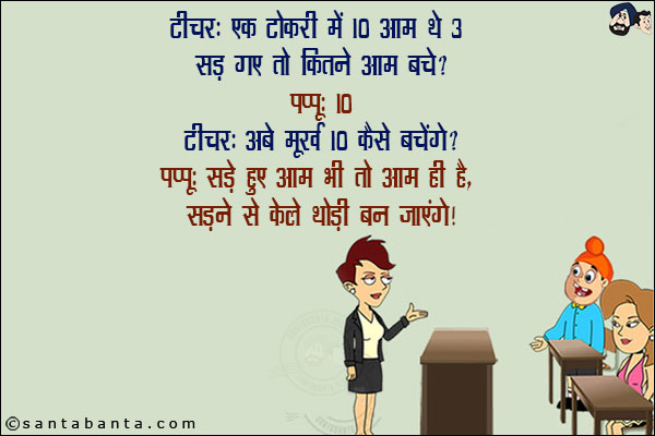 टीचर: एक टोकरी में 10 आम थे 3 सड़ गए तो कितने बचे?<br/>
पप्पू: 10<br/>
टीचर: अबे मूर्ख 10 कैसे बचेंगे?<br/>
पप्पू: सड़े हुए आम भी तो आम ही हैं, सड़ने से केले थोड़ी बन जाएंगे!