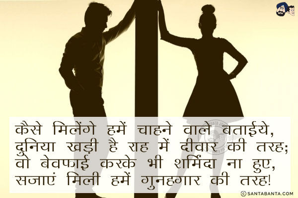 कैसे मिलेंगे हमें चाहने वाले बताइये,<br/>
दुनिया खड़ी है राह में दीवार की तरह;<br/>
वो बेवफ़ाई करके भी शर्मिंदा ना हुए,<br/>
सजाएं मिली हमें गुनहगार की तरह।