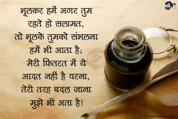 भूलकर हमें अगर तुम रहते हो सलामत, <br/>
तो भूलके तुमको संभलना हमें भी आता है;<br/>
मेरी फ़ितरत में ये आदत नहीं है वरना, <br/>
तेरी तरह बदल जाना मुझे भी आता है।