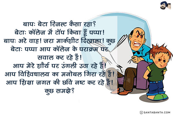 बाप: बेटा रिजल्ट कैसा रहा?<br/>
बेटा: कॉलेज में टॉप किया हूँ पप्पा।<br/>
बाप: अरे वाह। जरा मार्कशीट दिखाना।<br/>
बेटा: पप्पा आप कॉलेज के पराक्रम पर सवाल कर रहे हैं। आप मेरे शौर्य पर उंगली उठा रहे हैं। आप विश्वविद्यालय का मनोबल गिरा रहें हैं। आप शिक्षा जगत की छवि नष्ट कर रहे हैं।<br/>
कुछ समझे?