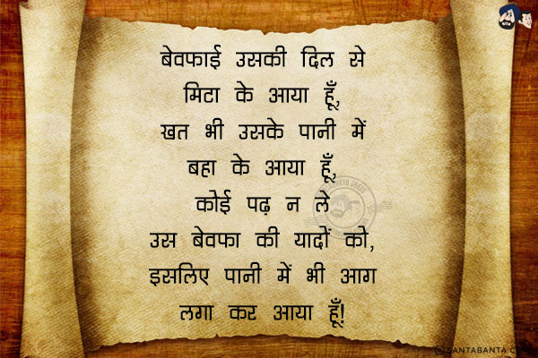 बेवफाई उसकी दिल से मिटा के आया हूँ,<br/>
ख़त भी उसके पानी में बहा के आया हूँ,<br/>
कोई पढ़ न ले उस बेवफा की यादों को,<br/>
इसलिए पानी में भी आग लगा कर आया हूँ।