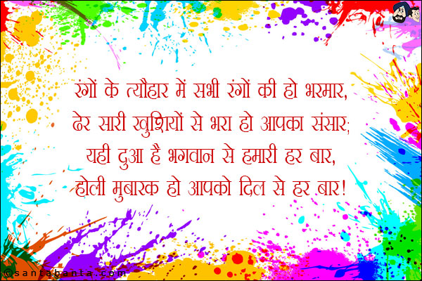 रंगों के त्यौहार में सभी रंगों की हो भरमार,<br/>
ढेर सारी खुशियों से भरा हो आपका संसार;<br/>
यही दुआ है भगवान से हमारी हर बार,<br/>
होली मुबारक हो आपको दिल से हर बार!