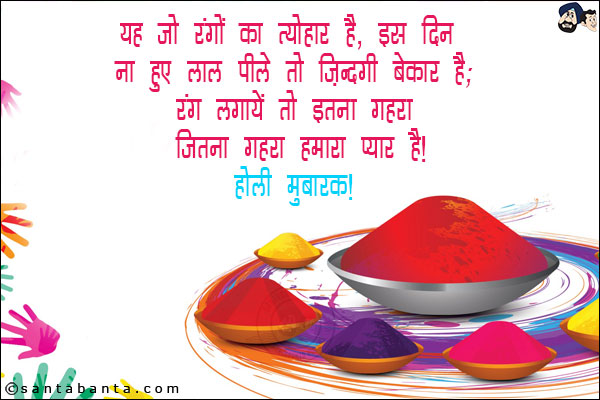 यह जो रंगों का त्योहार है, इस दिन ना हुए लाल पीले तो जिंदगी बेकार है;<br/>
रंग लगायें तो इतना गहरा जितना गहरा हमारा प्यार है!<br/>
होली मुबारक!