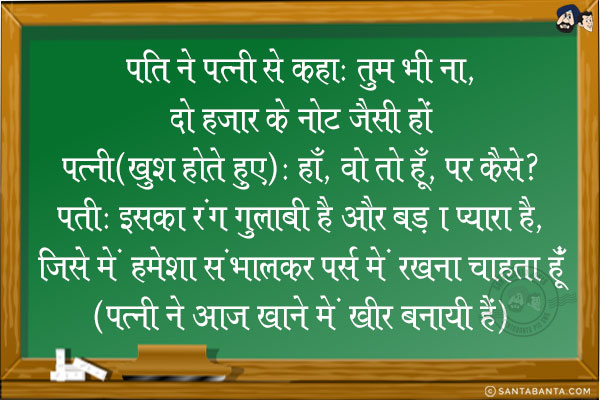 पति ने पत्नी से कहा: तुम भी ना, दो हज़ार के नोट जैसी हो!<br/>
पत्नी (खुश होते हुए): हाँ, वो तो हूँ, पर कैसे?<br/>
पति: इसका रंग गुलाबी है और बड़ा प्यारा है, जिसे में हमेशा संभालकर पर्स में रखना चाहता हूँ!<br/>
(पत्नी ने आज खाने में खीर बनायी है!)