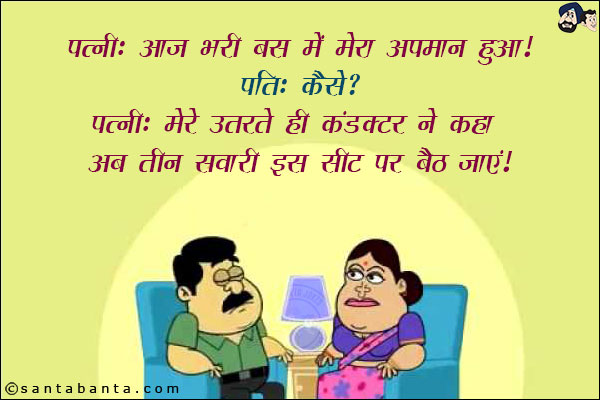 पत्नी: आज भरी बस में मेरा अपमान हुआ!<br/>
पति: कैसे?<br/>
पत्नी: मेरे उतरते ही कंडक्टर ने कहा अब तीन सवारी इस सीट पर बैठ जाएं!