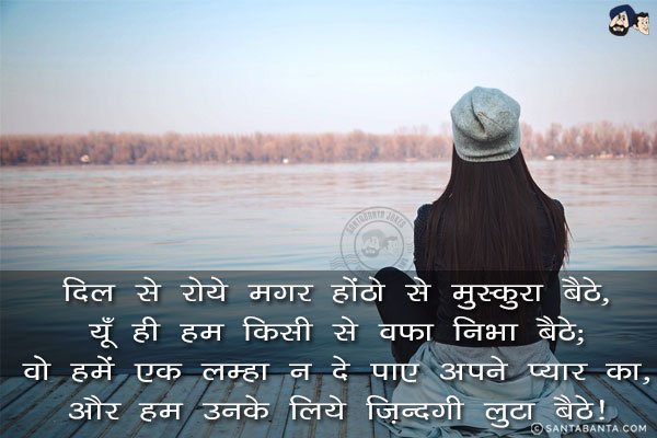 दिल से रोये मगर होंठो से मुस्कुरा बैठे,<br/>
यूँ ही हम किसी से वफ़ा निभा बैठे;<br/>
वो हमें एक लम्हा न दे पाए अपने प्यार का,<br/>
और हम उनके लिये ज़िन्दगी लुटा बैठे!