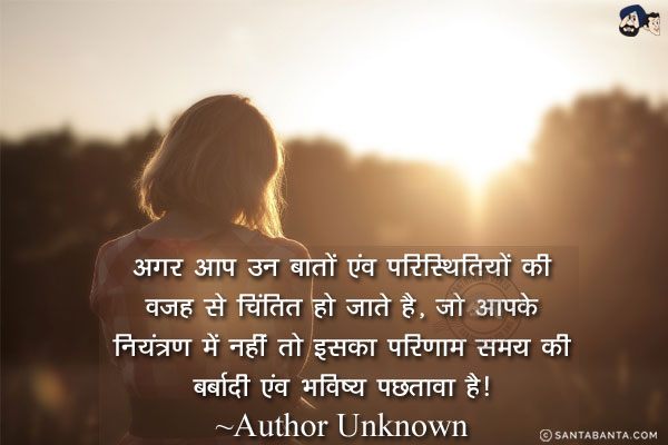 अगर आप उन बातों एंव परिस्थितियों की वजह से चिंतित हो जाते है, जो आपके नियंत्रण में नहीं तो इसका परिणाम समय की बर्बादी एंव भविष्य पछतावा है!