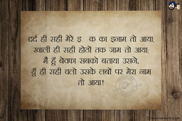 दर्द ही सही मेरे इश्क़ का इनाम तो आया,<br/>
खाली ही सही होठों तक जाम तो आया;<br/>
मैं हूँ बेवफा सबको बताया उसने,<br/>
यूँ ही सही चलो उसके लबों पर मेरा नाम तो आया!