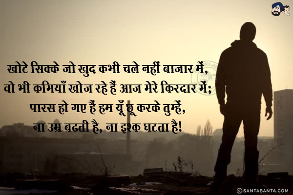 खोटे सिक्के जो खुद कभी चले नहीं बाजार में,<br/>
वो भी कमियाँ खोज रहे हैं आज मेरे किरदार में;<br/>
पारस हो गए हैं हम यूँ छू करके तुम्हें,<br/>
ना उम्र बढती है, ना इश्क घटता है!