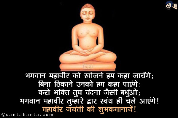 भगवान महावीर को खोजने हम कहा जायेंगे;<br/>
बिना ठिकाने के उनको हम कहा पाएंगे;<br/>
करो भक्ति तुम चंदना जैसी बंधुओ;<br/>
भगवान महावीर तुम्हारे द्वार स्वयं ही चले आएंगे।<br/>
भगवान महावीर जयंती की शुभ कामनायें!