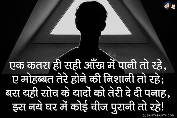 एक कत़रा ही सही आँख में पानी तो रहे,<br/>
ए मोहब्बत तेरे होने की निशानी तो रहे;<br/>
बस यही सोच के यादों को तेरी दे दी पनाह,<br/>
इस नये घर में कोई चीज पुरानी तो रहे!