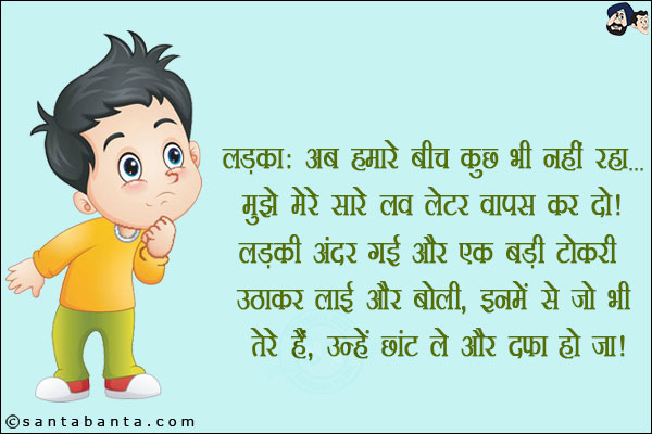 लड़का: अब हमारे बीच कुछ भी नहीं रहा... मेरे लव लेटर वापस कर दो!<br/>
लड़की अंदर गई और एक बड़ी टोकरी उठाकर लाई और बोली, इनमें से जो भी तेरे हैं उन्हें छांट ले और दफा हो जा!