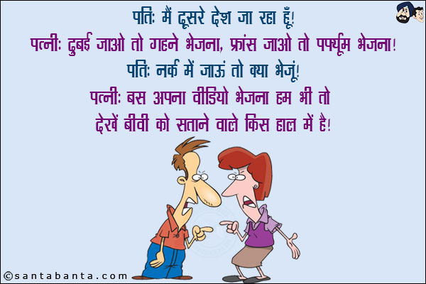 पति: दूसरे देश जा रहा हूँ!<br/>
पत्नी: दुबई जाओ तो गहने भेजना, फ्रांस जाओ तो परफ्यूम भेजना!<br/>
पति: नर्क जाऊं तो क्या भेजूं?<br/>
पत्नी: बस अपना वीडियो भेजना, हम भी तो देखें बीवी को सताने वाले किस हाल में हैं!