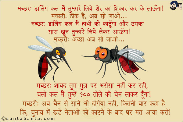 मच्छर: डार्लिंग कल मैं तुम्हारे लिये शेर का शिकार कर के लाऊँगा!<br/>
मच्छरी: ठीक है, अब सो जाओ...<br/>
मच्छर: डार्लिंग कल मैं हाथी को काटूँगा और उसका सारा खून तुम्हारे लिये लेकर आऊँगा!<br/>
मच्छरी: अच्छा अब सो जाओ...<br/>
मच्छर: शायद तुम मुझ पर भरोसा नहीं कर रही, चलो मैं तुम्हें 100 तोले की चेन लेकर दूंगा!<br/>
मच्छरी: अब चैन से सोने भी दोगे या नहीं, कितनी बार कहा है कि चुनाव में खड़े नेताओं को काटने के बाद मत आया करो!