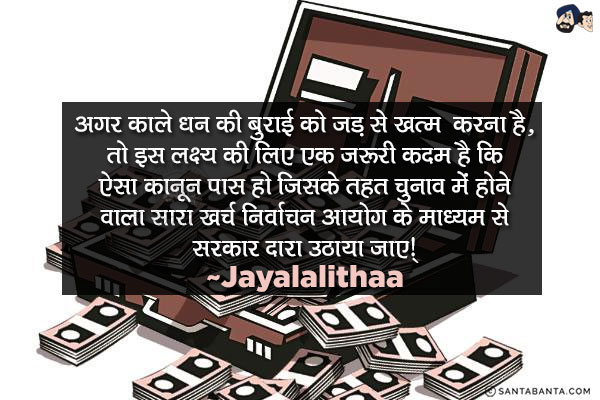 अगर काले धन की बुराई को जड़ से ख़त्म करना है, तो इस लक्ष्य की प्राप्ति के लिए एक ज़रूरी कदम है कि ऐसा क़ानून पास हो जिसके तहत चुनाव में  होने वाला सारा खर्च निर्वाचन आयोग के माध्यम से सरकार द्वारा उठाया जाए।