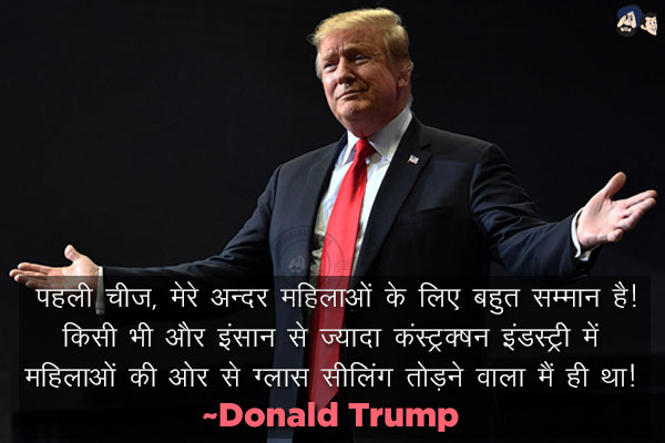 पहली चीज, मेरे अन्दर महिलाओं के लिए बहुत सम्मान है। किसी भी और इंसान से ज्यादा कंस्ट्रक्शन इंडस्ट्री में महिलाओं की ओर से ग्लास सीलिंग तोड़ने वाला मैं ही था।