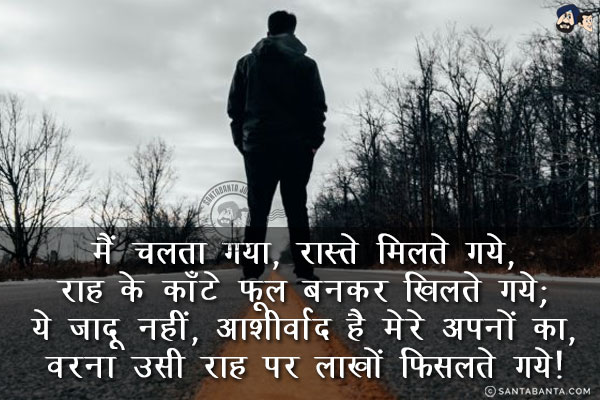 मैं चलता गया, रास्ते मिलते गये,<br/>
राह के काँटे फूल बनकर खिलते गये;<br/>
ये जादू नहीं, आशीर्वाद है मेरे अपनों का,<br/>
वरना उसी राह पर लाखों फिसलते गये!