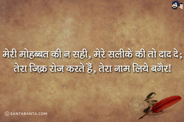 मेरी मोहब्बत की ना सही, मेरे सलीक़े की तो दाद दे;<br/>
तेरा ज़िक्र रोज़ करते हैं, तेरा नाम लिये बग़ैर!