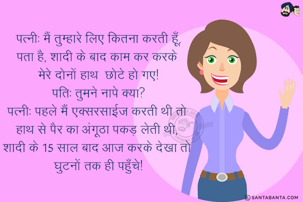 पत्नी: मैं तुम्हारे लिए कितना करती हूँ, पता है, शादी के बाद काम कर करके मेरे दोनों हाथ छोटे हो गए!<br/>
पति: तुमने नापे क्या?<br/>
पत्नी: पहले मैं एक्सरसाईज करती थी तो हाथ से पैर का अंगूठा पकड़ लेती थी, शादी के 15 साल बाद आज करके देखा तो घुटनों तक ही पहुँचे!