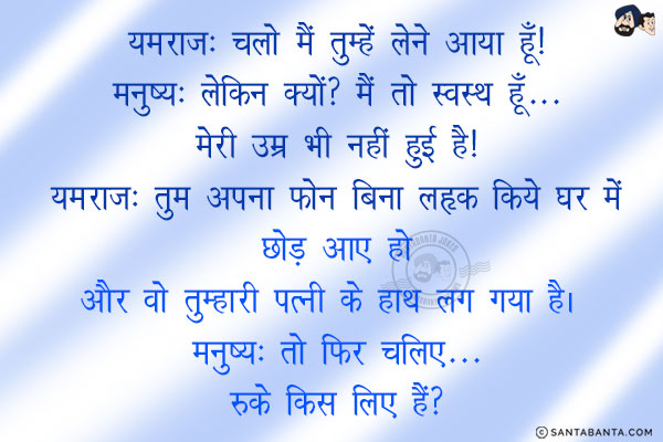 यमराज: चलो मैं तुम्हें लेने आया हूँ!<br/>
मनुष्य: लेकिन क्यों? मैं तो स्वस्थ हूँ...  मेरी उम्र भी नहीं हुई है!<br/>
यमराज: तुम अपना फोन बिना लॉक किये घर में छोड़ आए हो और वो तुम्हारी पत्नी के हाथ लग गया है। <br/>
मनुष्य: तो फिर चलिए... रुके किस लिए हैं?