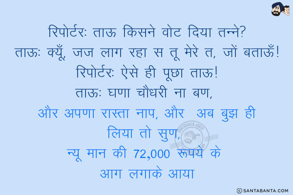 रिपोर्टर: ताऊ किसने वोट दिया तन्ने?<br/>
ताऊ: क्यूँ, जज लाग रहा स तू मेरे त, जों बताऊँ!<br/>
रिपोर्टर: ऐसे ही पूछा ताऊ!<br/>
ताऊ: घणा चौधरी ना बण, और अपणा रास्ता नाप, और अब बुझ ही लिया तो सुण, न्यू मान की 72,000 रूपये के आग लगाके आया