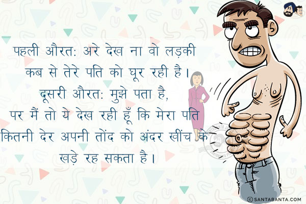 पहली औरत: अरे देख ना वो लड़की कब से तेरे पति को घूर रही है।<br/>
दूसरी औरत: मुझे पता है, पर मैं तो ये देख रही हूँ कि मेरा पति कितनी देर अपनी तोंद को अंदर खींच के खड़े रह सकता है।