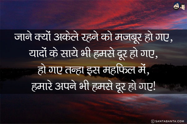 जाने क्यों अकेले रहने को मज़बूर हो गए,<br/>
यादों के साये भी हमसे दूर हो गए,<br/>
हो गए तन्हा इस महफ़िल में,<br/>
हमारे अपने भी हमसे दूर हो गए!