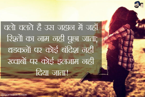 चलो चलते हैं उस जहान में जहाँ रिश्तों का नाम नहीं पूछा जाता;<br/>
धडकनों पर कोई बंदिश नहीं ख्वाबों पर कोई इलज़ाम नहीं दिया जाता!