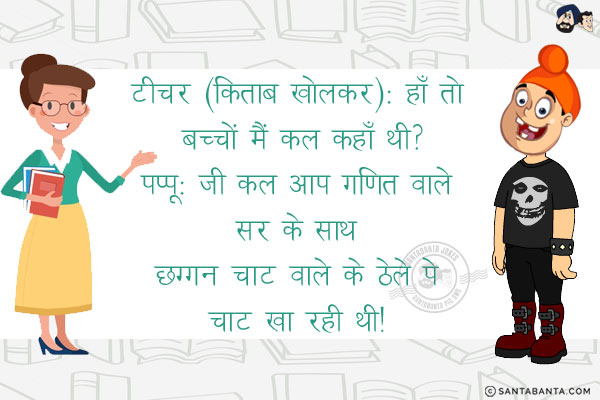 टीचर (किताब खोलकर): हाँ तो बच्चों मैं कल कहाँ थी?<br/>
पप्पू: जी कल आप गणित वाले सर के साथ छग्गन चाट वाले के ठेले पे चाट खा रही थी! 