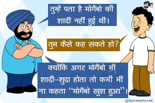 संता: तुम्हें पता है मोगैंबो की शादी नहीं हुई थी।<br/>
बंता: तुम कैसे कह सकते हो?<br/>
संता: क्योंकि अगर मोगैंबो भी शादी-शुदा होता तो कभी भी ना कहता `मोगैंबो खुश हुआ`।