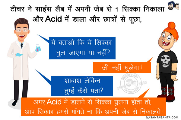 टीचर ने साइंस लैब में अपनी जेब से 1 सिक्का निकाला और Acid में डाला और छात्रों से पूछा, `ये बताओ कि ये सिक्का घुल जाएगा या नहीं?`<br/>
पप्पू: जी नहीं घुलेगा!<br/>
टीचर: शाबाश लेकिन तुम्हें कैसे पता?<br/>
पप्पू: अगर Acid में डालने से सिक्का घुलना होता तो, आप सिक्का हमसे मांगते ना कि अपनी जेब से निकालते!