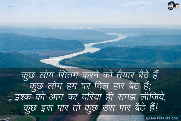 कुछ लोग सितम करने को तैयार बैठे हैं,<br/>
कुछ लोग हम पर दिल हार बैठे हैं;<br/>
इश्क़ को आग का दरिया ही समझ लीजिये,<br/>
कुछ इस पार तो कुछ उस पार बैठे हैं!