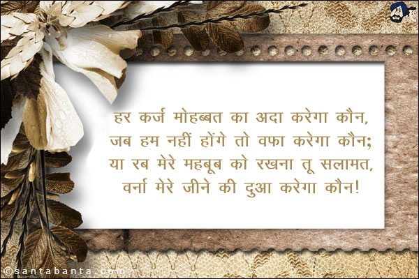 हर कर्ज मोहब्बत का अदा करेगा कौन,<br/>
जब हम नहीं होंगे तो वफ़ा करेगा कौन;<br/>
या रब मेरे महबूब को रखना तू सलामत,<br/>
वर्ना मेरे जीने की दुआ करेगा कौन!