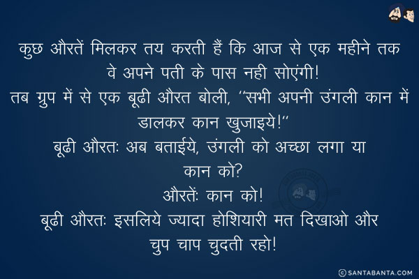 कुछ औरतें मिलकर तय करती हैं कि आज से एक महीने तक वे अपने पती के पास नही सोएंगी!<br/>
तब ग्रुप में से एक बूढी औरत बोली, `सभी अपनी उंगली कान में डालकर कान खुजाइये!`<br/>
बूढी औरत: अब बताईये, उंगली को अच्छा लगा या कान को?<br/>
औरतें: कान को!<br/>
बूढी औरत: इसलिये ज्यादा होशियारी मत दिखाओ और चुप चाप चुदती रहो!