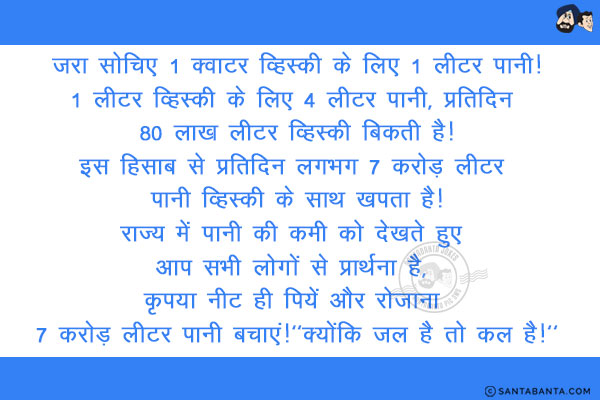 ज़रा सोचिए 1 क्वाटर व्हिस्की के लिए 1 लीटर पानी!<br/>
1 लीटर व्हिस्की के लिए 4 लीटर पानी, प्रतिदिन 80 लाख लीटर व्हिस्की बिकती है!<br/>
इस हिसाब से प्रतिदिन लगभग 7 करोड़ लीटर पानी व्हिस्की के साथ खपता है!<br/>
राज्य में पानी की कमी को देखते हुए आप सभी लोगों से प्रार्थना है, कृपया नीट ही पियें और रोज़ाना 7 करोड़ लीटर पानी बचाएं!<br/>
`क्योंकि जल है तो कल है!`