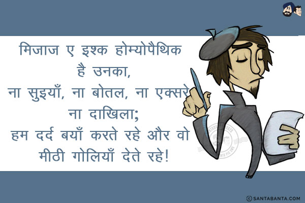 मिजाज़ ए इश्क़ होम्योपैथिक है उनका,<br/>
ना सुइयाँ, ना बोतल, ना एक्सरे, ना दाखिला;<br/>
हम दर्द बयाँ करते रहे और वो मीठी गोलियाँ देते रहे!