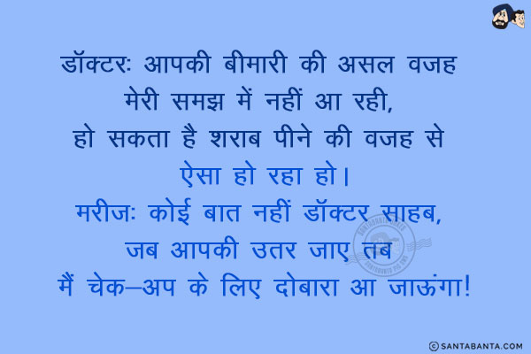 डॉक्टर: आपकी बीमारी की असल वजह मेरी समझ में नहीं आ रही, हो सकता है शराब पीने की वजह से ऐसा हो रहा हो।<br/>
मरीज: कोई बात नहीं डॉक्टर साहब, जब आपकी उतर जाए तब मैं चेक-अप के लिए दोबारा आ जाऊंगा!