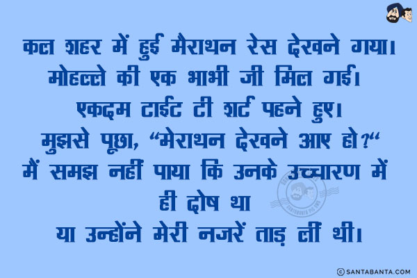 कल शहर में हुई मैराथन रेस देखने गया।<br/>
मोहल्ले की एक भाभी जी मिल गई। एकदम टाईट टी शर्ट पहने हुए।<br/>
मुझसे पूछा, `मेराथन देखने आए हो?`<br/>
मैं समझ नहीं पाया कि उनके उच्चारण में ही दोष था या उन्होंने मेरी नजरें ताड़ लीं थी।