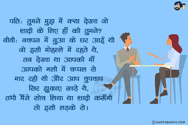 पति: तुमने मुझ में क्या देखा जो शादी के लिए हाँ की तुमने?<br/>
बीवी: बचपन में बुआ के घर आई थी जो इसी मोहल्ले में रहते थे, तब देखा था आपकी माँ आपको गली में चप्पल से मार रही थी और आप चुपचाप सिर झुकाए खड़े थे, तभी मैंने सोच लिया था शादी करूँगी तो इसी लड़के से।