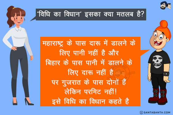 शिक्षक: 'विधि का विधान' इसका क्या मतलब है?<br/>
पप्पू: महाराष्ट्र के पास दारू में डालने के लिए पानी नहीं है और बिहार के पास पानी में डालने के लिए दारू नहीं है<br/>
पर गुजरात के पास दोनों हैं लेकिन परमिट नहीं!<br/>
इसे विधि का विधान कहते है