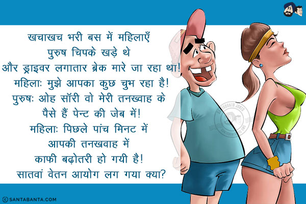 खचाखच भरी बस में महिलाएँ पुरुष चिपके खड़े थे और ड्राइवर लगातार ब्रेक मारे जा रहा था!<br/>
महिला: मुझे आपका कुछ चुभ रहा है!<br/>
पुरुष: ओह साॅरी वो मेरी तनख़्वाह के पैसे हैं पेन्ट की जेब में!<br/>
महिला: पिछले पांच मिनट में आपकी तनख़्वाह में काफी बढ़ोतरी हो गयी है! सातवां वेतन आयोग लग गया क्या?