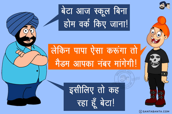 संता: बेटा आज स्कूल बिना होम वर्क किए जाना!<br/>
पप्पू: लेकिन पापा ऐसा करूंगा तो मैडम आपका नंबर मांगेगी!<br/>
संता: इसीलिए तो कह रहा हूँ बेटा!