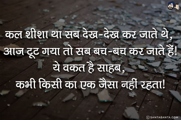 कल शीशा था सब देख-देख कर जाते थे, आज टूट गया तो सब बच-बच कर जाते हैं!<br/>
ये वक़्त है साहब, कभी किसी का एक जैसा नहीं रहता!