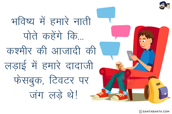 भविष्य में हमारे नाती पोते कहेंगे कि...<br/>
.<br/>
.<br/>
.<br/>
.<br/>
.<br/>
.<br/>
.<br/>
. <br/>
कश्मीर की आजादी की लड़ाई में हमारे दादाजी  फेसबुक, ट्विटर पर जंग लड़े थे!