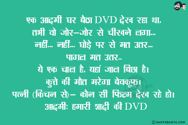 एक आदमी घर बैठा DVD देख रहा था, तभी वो जोर-जोर से चीखने लगा...<br/>
नहीं... नहीं... घोड़े से मत उतर... पागल मत उतर... ये एक चाल है, यहाँ जाल बिछा है!<br/>
कुत्ते की मरेगा बेवकूफ!<br/>
पत्नी (किचन से): कौन सी फिल्म देख रहे हो!<br/>
आदमी: हमारी शादी की DVD