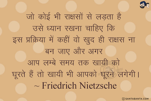 जो कोई भी राक्षसों से लड़ता है उसे ध्यान रखना चाहिए कि इस प्रक्रिया में कहीं वो खुद ही राक्षस ना बन जाए और अगर आप लम्बे समय तक खायी को घूरते हैं तो खायी भी आपको घूरने लगेगी।