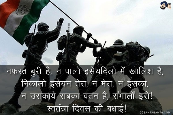 नफरत बुरी है, न पालो इसे;<br/>
दिलो में खालिश है, निकालो इसे;<br/>
न तेरा, न मेरा, न इसका, न उसका<br/>
ये सबका वतन है, संभालों इसे!<br/>
स्वतंत्रा दिवस की बधाई!