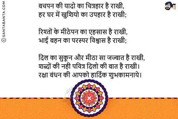 बचपन की यादो का चित्रहार है राखी,<br/>
हर घर में खुशियो का उपहार है राखी;<br/><br/>

रिश्तों के मीठेपन का एहसास है राखी,<br/>
भाई बहन का परस्पर विश्वास है राखी;<br/><br/>

दिल का सुकून और मीठा सा जज्बात है राखी,<br/>
शब्दों की नही पवित्र दिलो की बात है राखी।<br/>
रक्षा बंधन की आपको हार्दिक शुभकामनाये।