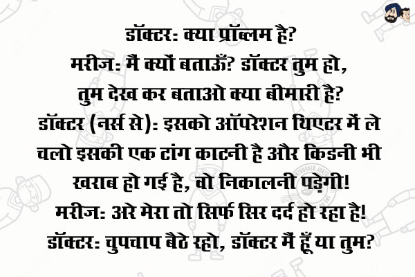 डॉक्टर: क्या प्रॉब्लम है?<br/>
मरीज़: मैं क्यों बताऊँ? डॉक्टर तुम हो, तुम देख कर बताओ क्या बीमारी है?<br/>
डॉक्टर (नर्स से): इसको ऑपरेशन थिएटर में ले चलो इसकी एक टांग काटनी है और किडनी भी ख़राब हो गई है, वो निकालनी पड़ेगी!<br/>
मरीज़: अरे मेरा तो सिर्फ सिर दर्द हो रहा है!<br/>
डॉक्टर: चुपचाप बैठे रहो, डॉक्टर मैं हूँ या तुम?